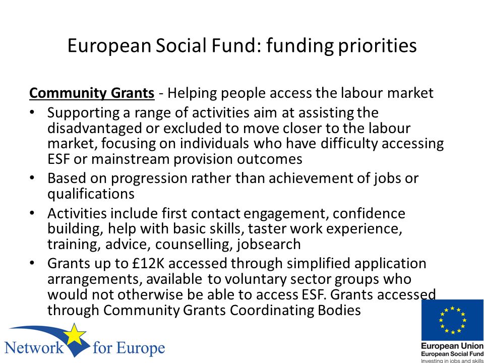 European Social Fund: funding priorities Community Grants - Helping people access the labour market Supporting a range of activities aim at assisting the disadvantaged or excluded to move closer to the labour market, focusing on individuals who have difficulty accessing ESF or mainstream provision outcomes Based on progression rather than achievement of jobs or qualifications Activities include first contact engagement, confidence building, help with basic skills, taster work experience, training, advice, counselling, jobsearch Grants up to £12K accessed through simplified application arrangements, available to voluntary sector groups who would not otherwise be able to access ESF.