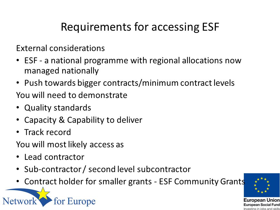 Requirements for accessing ESF External considerations ESF - a national programme with regional allocations now managed nationally Push towards bigger contracts/minimum contract levels You will need to demonstrate Quality standards Capacity & Capability to deliver Track record You will most likely access as Lead contractor Sub-contractor / second level subcontractor Contract holder for smaller grants - ESF Community Grants