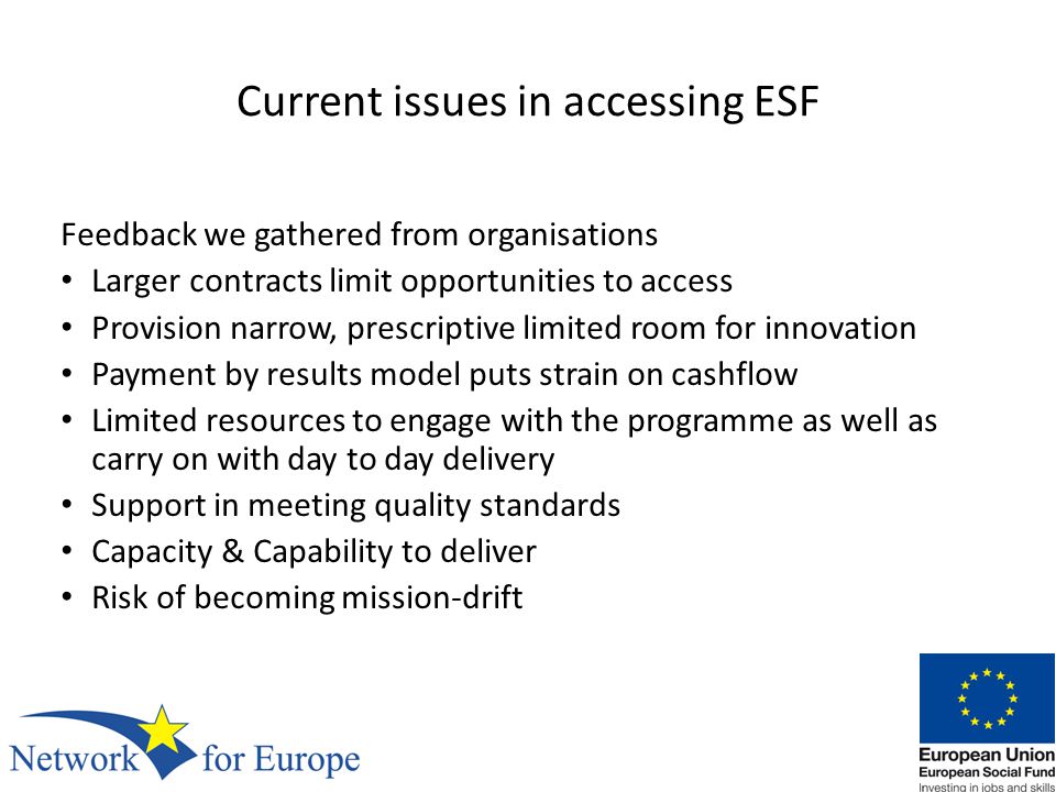Current issues in accessing ESF Feedback we gathered from organisations Larger contracts limit opportunities to access Provision narrow, prescriptive limited room for innovation Payment by results model puts strain on cashflow Limited resources to engage with the programme as well as carry on with day to day delivery Support in meeting quality standards Capacity & Capability to deliver Risk of becoming mission-drift