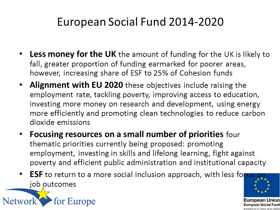 European Social Fund Less money for the UK the amount of funding for the UK is likely to fall, greater proportion of funding earmarked for poorer areas, however, increasing share of ESF to 25% of Cohesion funds Alignment with EU 2020 these objectives include raising the employment rate, tackling poverty, improving access to education, investing more money on research and development, using energy more efficiently and promoting clean technologies to reduce carbon dioxide emissions Focusing resources on a small number of priorities four thematic priorities currently being proposed: promoting employment, investing in skills and lifelong learning, fight against poverty and efficient public administration and institutional capacity ESF to return to a more social inclusion approach, with less focus on job outcomes