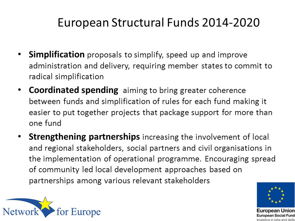 European Structural Funds Simplification proposals to simplify, speed up and improve administration and delivery, requiring member states to commit to radical simplification Coordinated spending aiming to bring greater coherence between funds and simplification of rules for each fund making it easier to put together projects that package support for more than one fund Strengthening partnerships increasing the involvement of local and regional stakeholders, social partners and civil organisations in the implementation of operational programme.