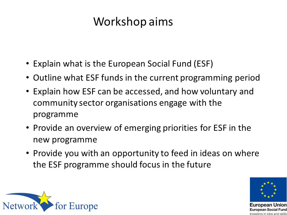 Workshop aims Explain what is the European Social Fund (ESF) Outline what ESF funds in the current programming period Explain how ESF can be accessed, and how voluntary and community sector organisations engage with the programme Provide an overview of emerging priorities for ESF in the new programme Provide you with an opportunity to feed in ideas on where the ESF programme should focus in the future