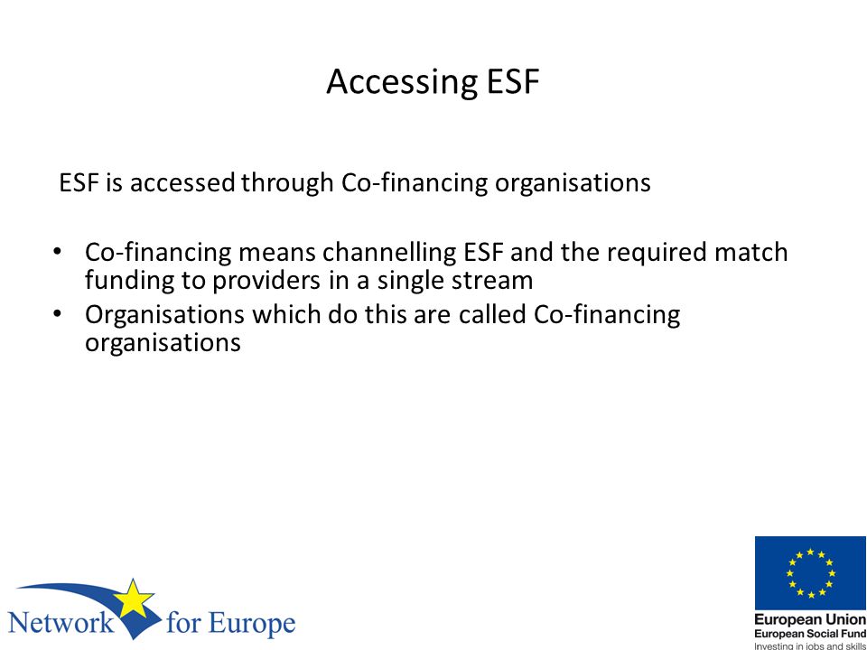 Accessing ESF ESF is accessed through Co-financing organisations Co-financing means channelling ESF and the required match funding to providers in a single stream Organisations which do this are called Co-financing organisations