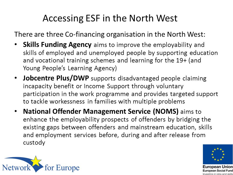Accessing ESF in the North West There are three Co-financing organisation in the North West: Skills Funding Agency aims to improve the employability and skills of employed and unemployed people by supporting education and vocational training schemes and learning for the 19+ (and Young People’s Learning Agency) Jobcentre Plus/DWP supports disadvantaged people claiming incapacity benefit or Income Support through voluntary participation in the work programme and provides targeted support to tackle workessness in families with multiple problems National Offender Management Service (NOMS) aims to enhance the employability prospects of offenders by bridging the existing gaps between offenders and mainstream education, skills and employment services before, during and after release from custody