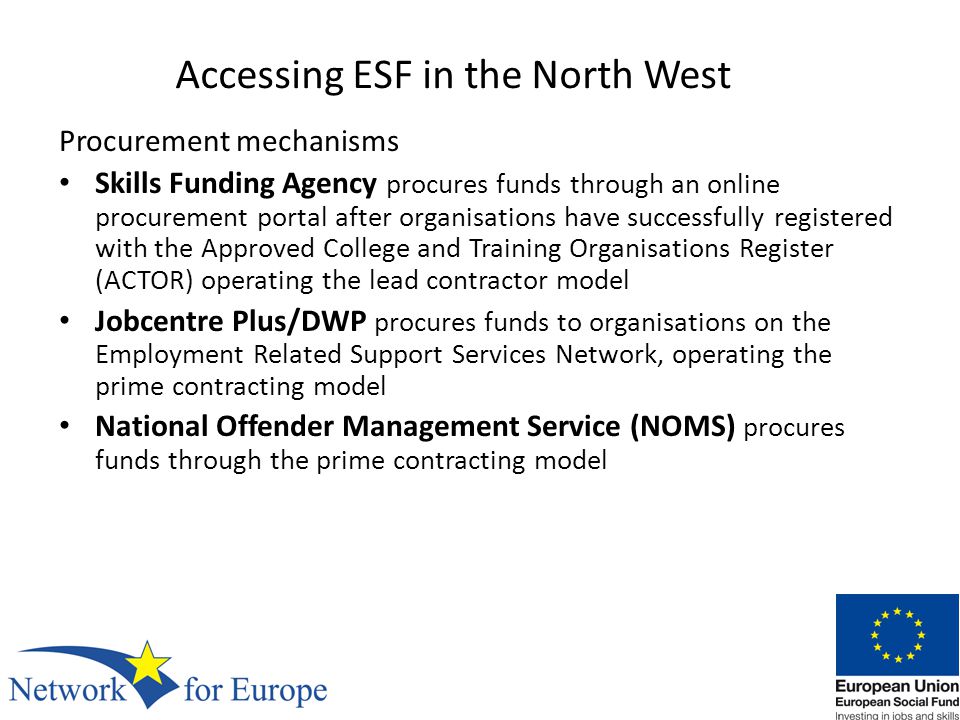 Accessing ESF in the North West Procurement mechanisms Skills Funding Agency procures funds through an online procurement portal after organisations have successfully registered with the Approved College and Training Organisations Register (ACTOR) operating the lead contractor model Jobcentre Plus/DWP procures funds to organisations on the Employment Related Support Services Network, operating the prime contracting model National Offender Management Service (NOMS) procures funds through the prime contracting model