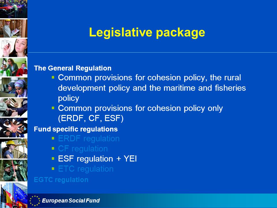 European Social Fund Legislative package  The General Regulation  Common provisions for cohesion policy, the rural development policy and the maritime and fisheries policy  Common provisions for cohesion policy only (ERDF, CF, ESF)  Fund specific regulations  ERDF regulation  CF regulation  ESF regulation + YEI  ETC regulation  EGTC regulation