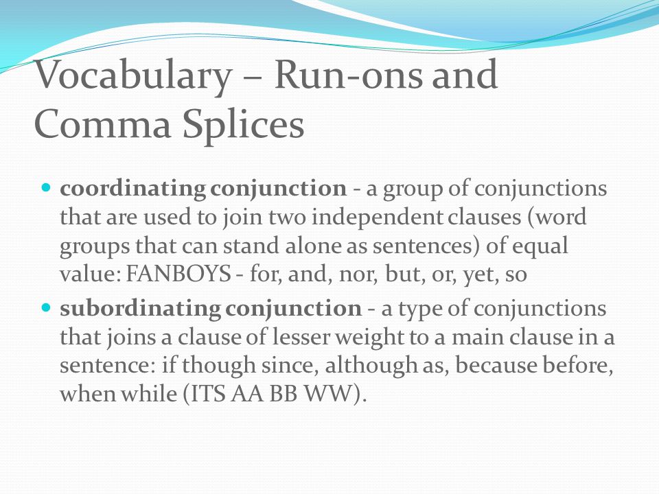 Vocabulary – Run-ons and Comma Splices coordinating conjunction - a group of conjunctions that are used to join two independent clauses (word groups that can stand alone as sentences) of equal value: FANBOYS - for, and, nor, but, or, yet, so subordinating conjunction - a type of conjunctions that joins a clause of lesser weight to a main clause in a sentence: if though since, although as, because before, when while (ITS AA BB WW).