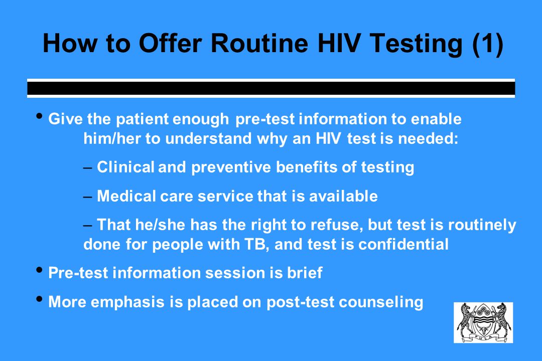 How to Offer Routine HIV Testing (1) Give the patient enough pre-test information to enable him/her to understand why an HIV test is needed: – Clinical and preventive benefits of testing – Medical care service that is available – That he/she has the right to refuse, but test is routinely done for people with TB, and test is confidential Pre-test information session is brief More emphasis is placed on post-test counseling