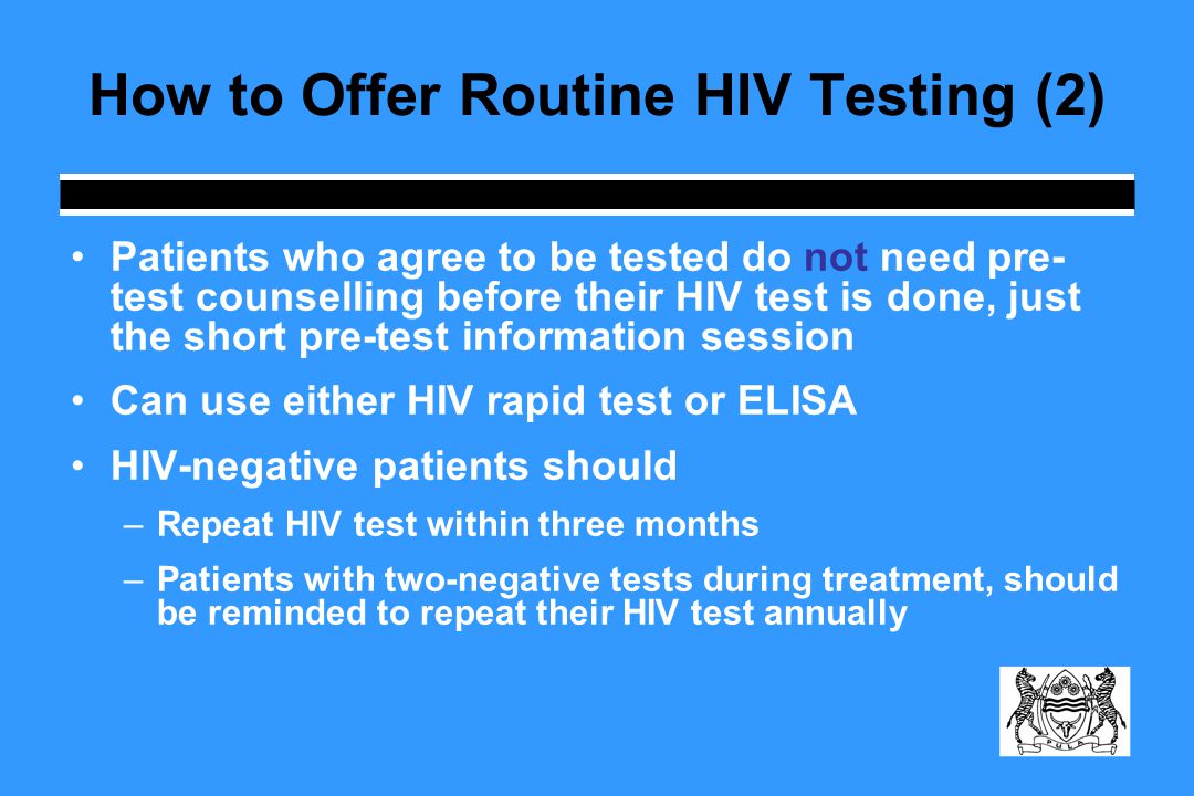 How to Offer Routine HIV Testing (2) Patients who agree to be tested do not need pre- test counselling before their HIV test is done, just the short pre-test information session Can use either HIV rapid test or ELISA HIV-negative patients should –Repeat HIV test within three months –Patients with two-negative tests during treatment, should be reminded to repeat their HIV test annually