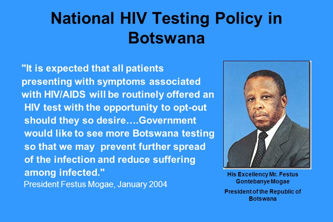 National HIV Testing Policy in Botswana It is expected that all patients presenting with symptoms associated with HIV/AIDS will be routinely offered an HIV test with the opportunity to opt-out should they so desire….Government would like to see more Botswana testing so that we may prevent further spread of the infection and reduce suffering among infected. President Festus Mogae, January 2004 His Excellency Mr.