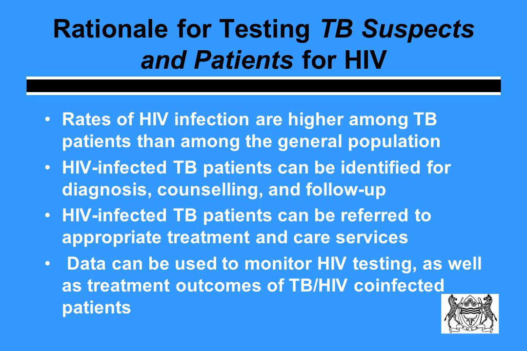 Rationale for Testing TB Suspects and Patients for HIV Rates of HIV infection are higher among TB patients than among the general population HIV-infected TB patients can be identified for diagnosis, counselling, and follow-up HIV-infected TB patients can be referred to appropriate treatment and care services Data can be used to monitor HIV testing, as well as treatment outcomes of TB/HIV coinfected patients