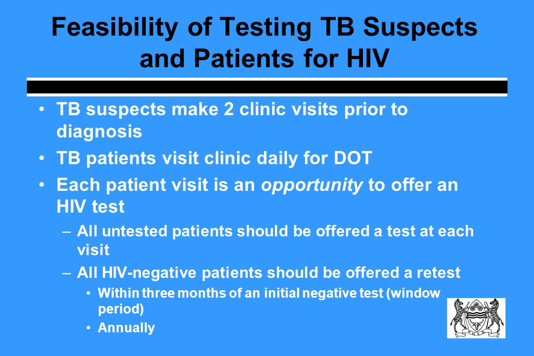 Feasibility of Testing TB Suspects and Patients for HIV TB suspects make 2 clinic visits prior to diagnosis TB patients visit clinic daily for DOT Each patient visit is an opportunity to offer an HIV test –All untested patients should be offered a test at each visit –All HIV-negative patients should be offered a retest Within three months of an initial negative test (window period) Annually