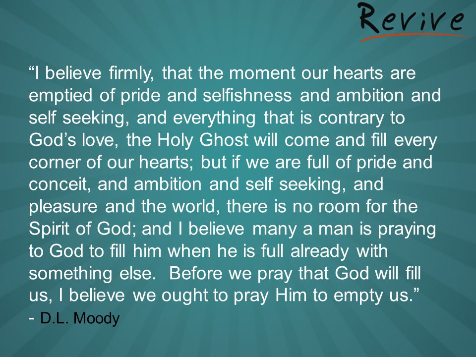 I believe firmly, that the moment our hearts are emptied of pride and selfishness and ambition and self seeking, and everything that is contrary to God’s love, the Holy Ghost will come and fill every corner of our hearts; but if we are full of pride and conceit, and ambition and self seeking, and pleasure and the world, there is no room for the Spirit of God; and I believe many a man is praying to God to fill him when he is full already with something else.