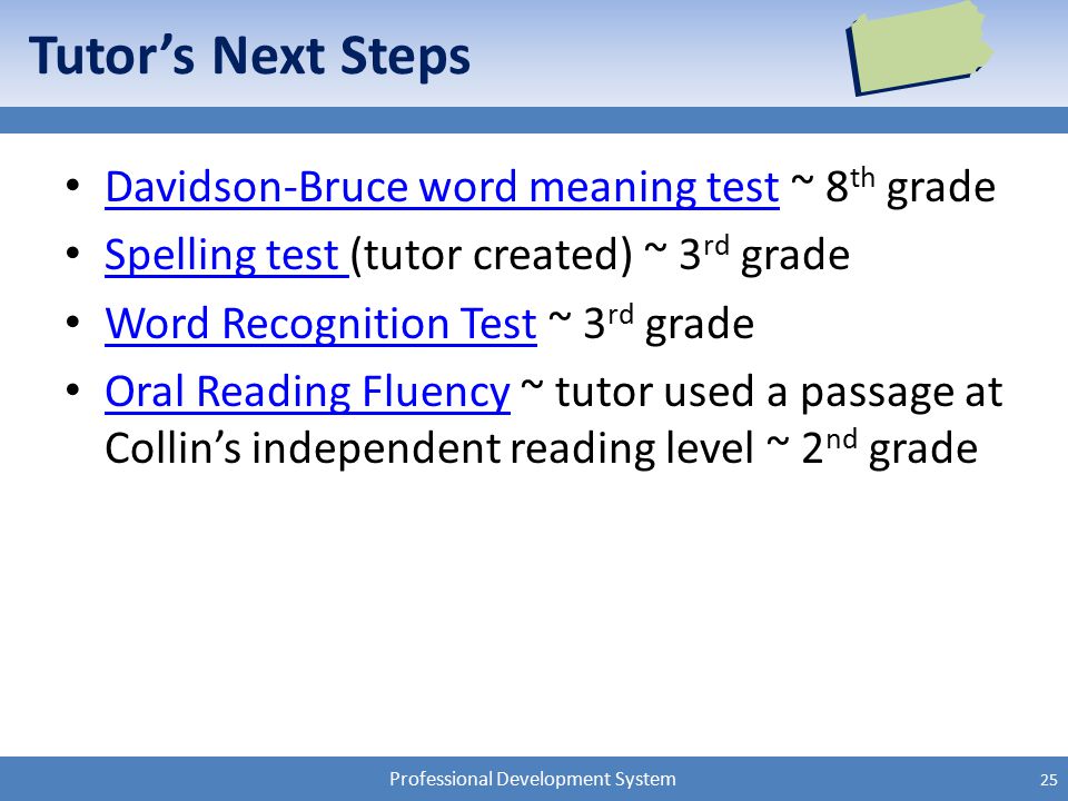 Professional Development System Tutor’s Next Steps Davidson-Bruce word meaning test ~ 8 th grade Davidson-Bruce word meaning test Spelling test (tutor created) ~ 3 rd grade Spelling test Word Recognition Test ~ 3 rd grade Word Recognition Test Oral Reading Fluency ~ tutor used a passage at Collin’s independent reading level ~ 2 nd grade Oral Reading Fluency 25
