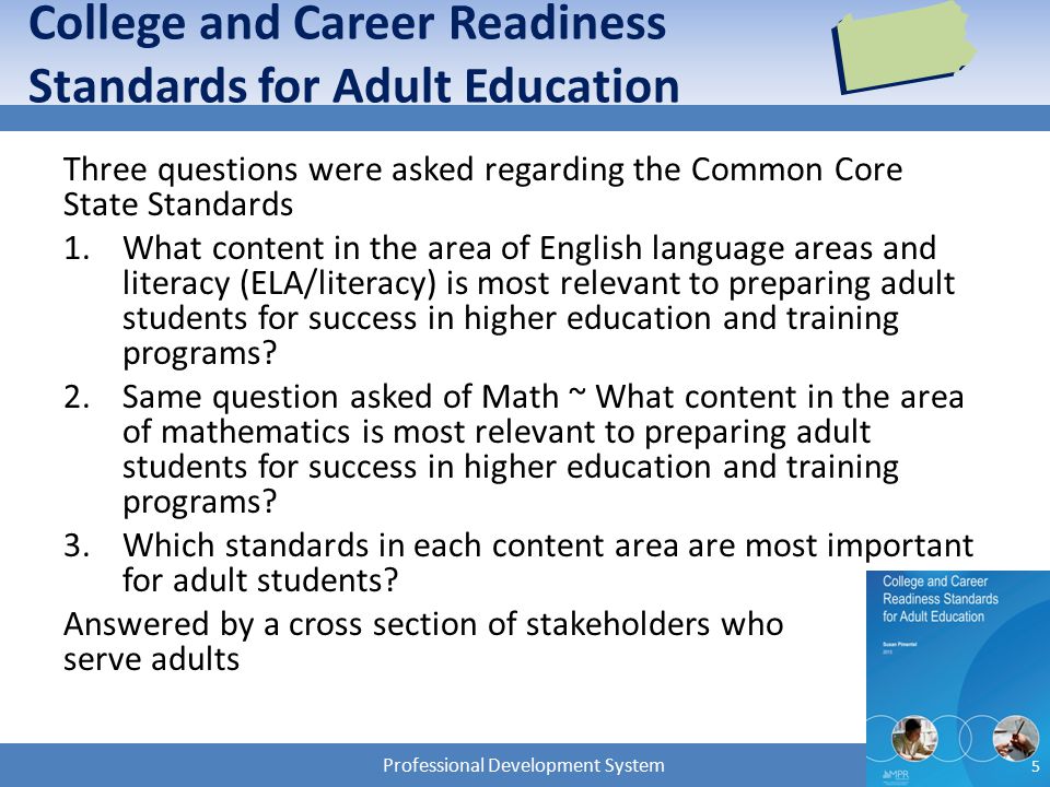 Professional Development System College and Career Readiness Standards for Adult Education Three questions were asked regarding the Common Core State Standards 1.What content in the area of English language areas and literacy (ELA/literacy) is most relevant to preparing adult students for success in higher education and training programs.