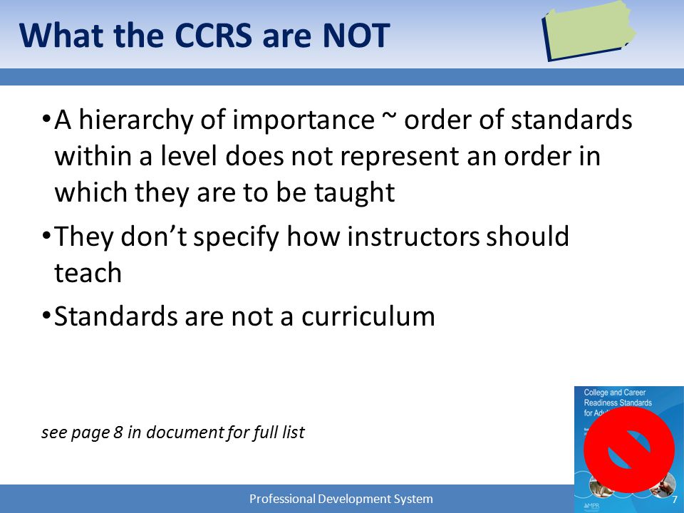 Professional Development System What the CCRS are NOT A hierarchy of importance ~ order of standards within a level does not represent an order in which they are to be taught They don’t specify how instructors should teach Standards are not a curriculum see page 8 in document for full list 7