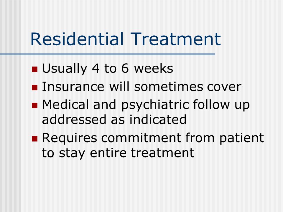 Residential Treatment Usually 4 to 6 weeks Insurance will sometimes cover Medical and psychiatric follow up addressed as indicated Requires commitment from patient to stay entire treatment