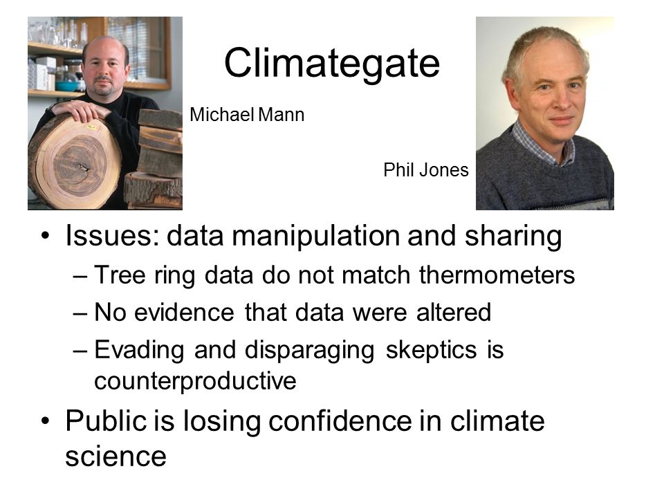 Climategate Issues: data manipulation and sharing –Tree ring data do not match thermometers –No evidence that data were altered –Evading and disparaging skeptics is counterproductive Public is losing confidence in climate science Michael Mann Phil Jones