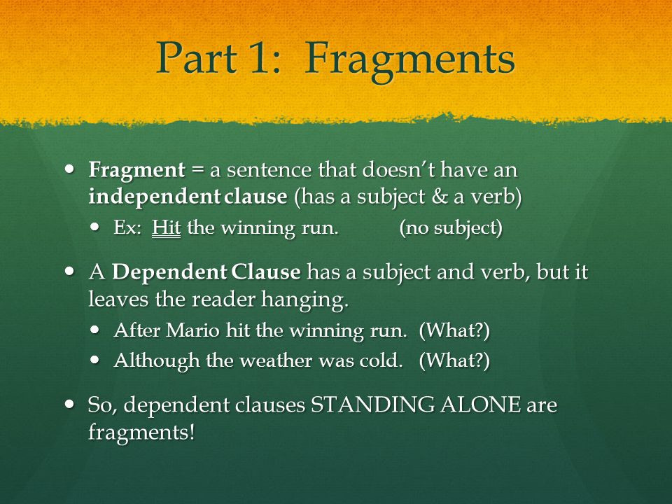 Part 1: Fragments Fragment = a sentence that doesn’t have an independent clause (has a subject & a verb) Fragment = a sentence that doesn’t have an independent clause (has a subject & a verb) Ex: Hit the winning run.(no subject) Ex: Hit the winning run.(no subject) A Dependent Clause has a subject and verb, but it leaves the reader hanging.