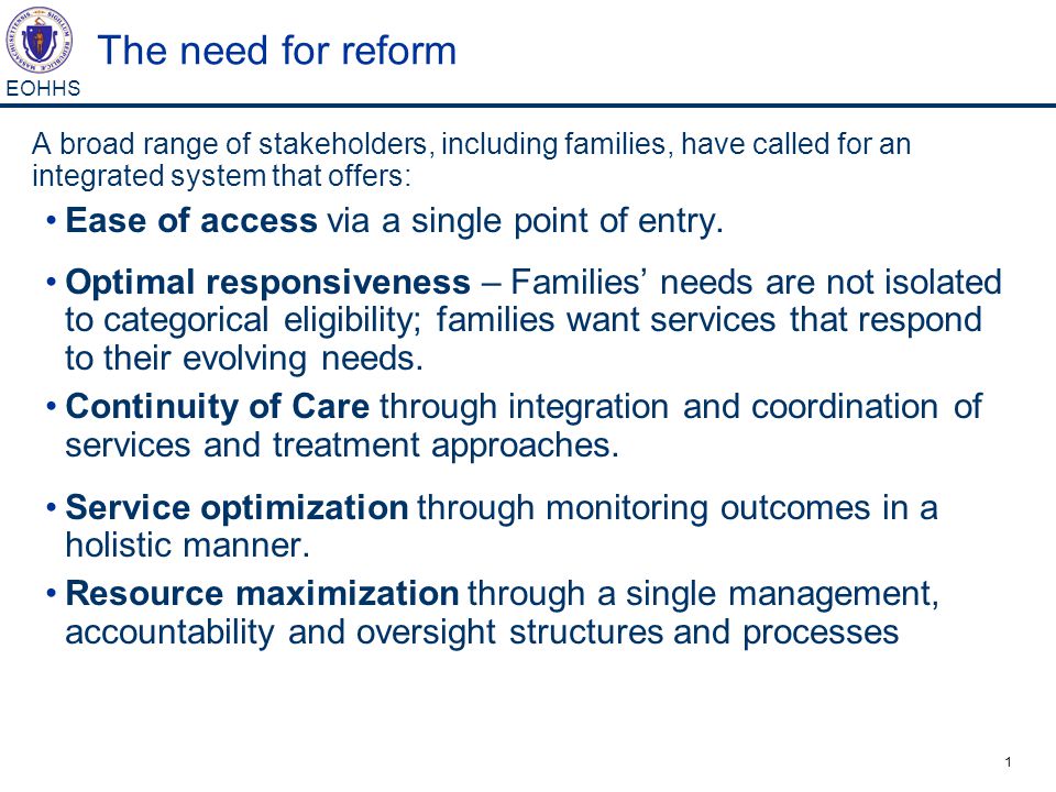 1 EOHHS The need for reform A broad range of stakeholders, including families, have called for an integrated system that offers: Ease of access via a single point of entry.