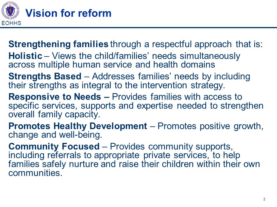 2 EOHHS Vision for reform Strengthening families through a respectful approach that is: Holistic – Views the child/families’ needs simultaneously across multiple human service and health domains Strengths Based – Addresses families’ needs by including their strengths as integral to the intervention strategy.