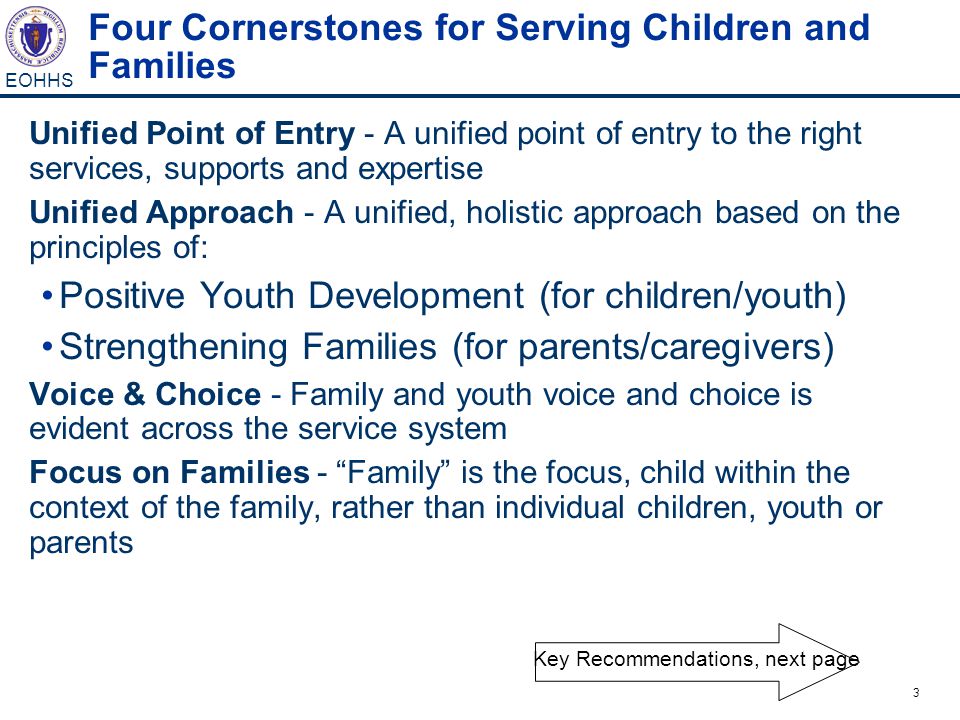 3 EOHHS Four Cornerstones for Serving Children and Families Unified Point of Entry - A unified point of entry to the right services, supports and expertise Unified Approach - A unified, holistic approach based on the principles of: Positive Youth Development (for children/youth) Strengthening Families (for parents/caregivers) Voice & Choice - Family and youth voice and choice is evident across the service system Focus on Families - Family is the focus, child within the context of the family, rather than individual children, youth or parents Key Recommendations, next page