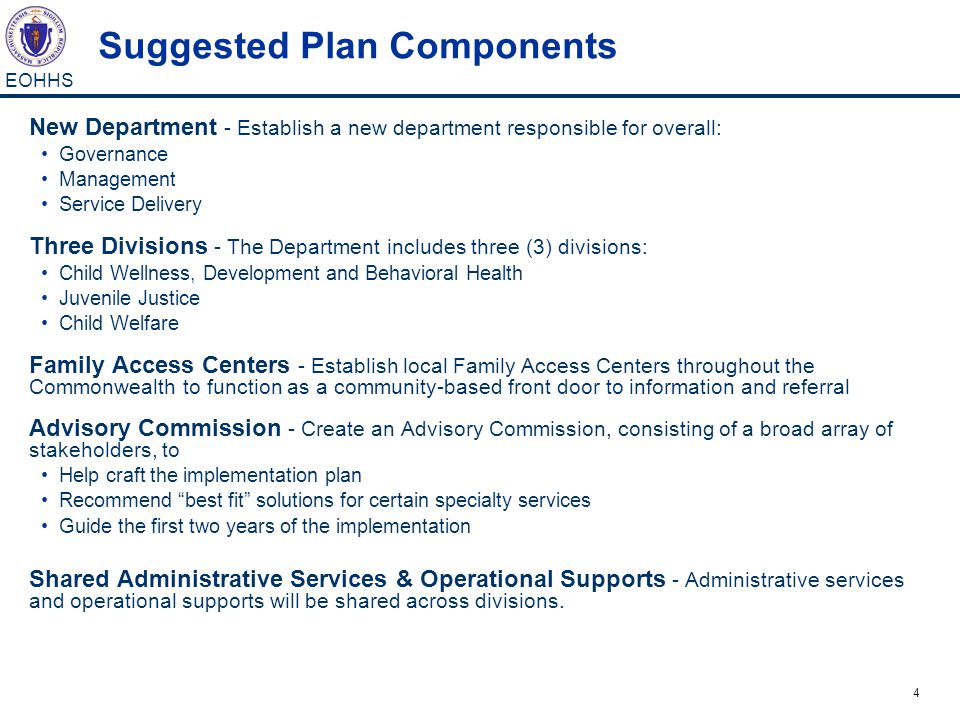 4 EOHHS Suggested Plan Components New Department - Establish a new department responsible for overall: Governance Management Service Delivery Three Divisions - The Department includes three (3) divisions: Child Wellness, Development and Behavioral Health Juvenile Justice Child Welfare Family Access Centers - Establish local Family Access Centers throughout the Commonwealth to function as a community-based front door to information and referral Advisory Commission - Create an Advisory Commission, consisting of a broad array of stakeholders, to Help craft the implementation plan Recommend best fit solutions for certain specialty services Guide the first two years of the implementation Shared Administrative Services & Operational Supports - Administrative services and operational supports will be shared across divisions.