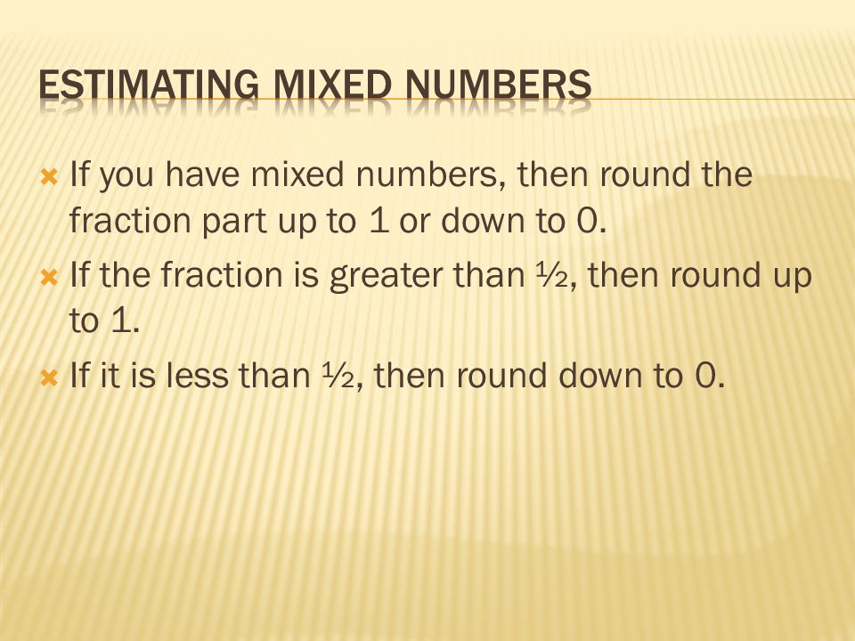  If you have mixed numbers, then round the fraction part up to 1 or down to 0.
