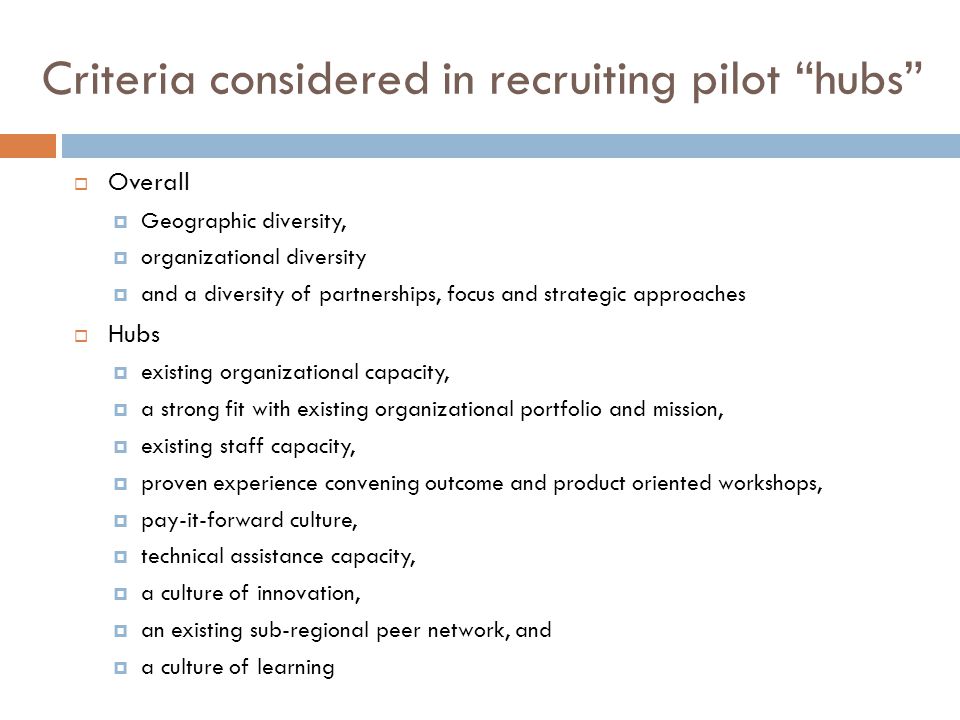 Criteria considered in recruiting pilot hubs  Overall  Geographic diversity,  organizational diversity  and a diversity of partnerships, focus and strategic approaches  Hubs  existing organizational capacity,  a strong fit with existing organizational portfolio and mission,  existing staff capacity,  proven experience convening outcome and product oriented workshops,  pay-it-forward culture,  technical assistance capacity,  a culture of innovation,  an existing sub-regional peer network, and  a culture of learning