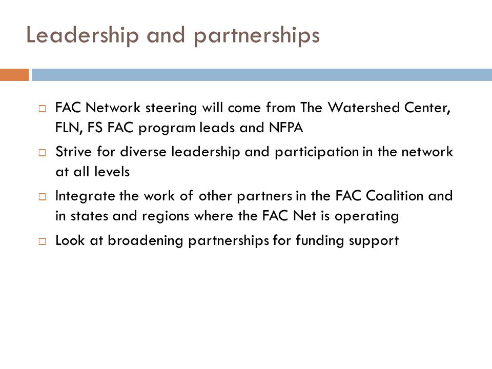 Leadership and partnerships  FAC Network steering will come from The Watershed Center, FLN, FS FAC program leads and NFPA  Strive for diverse leadership and participation in the network at all levels  Integrate the work of other partners in the FAC Coalition and in states and regions where the FAC Net is operating  Look at broadening partnerships for funding support