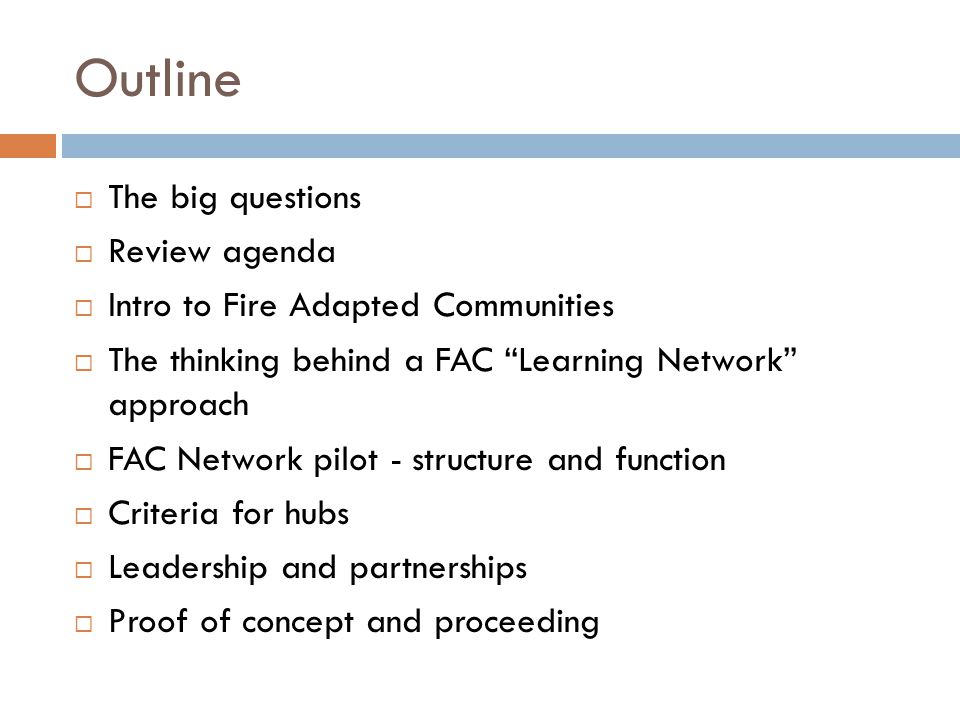 Outline  The big questions  Review agenda  Intro to Fire Adapted Communities  The thinking behind a FAC Learning Network approach  FAC Network pilot - structure and function  Criteria for hubs  Leadership and partnerships  Proof of concept and proceeding