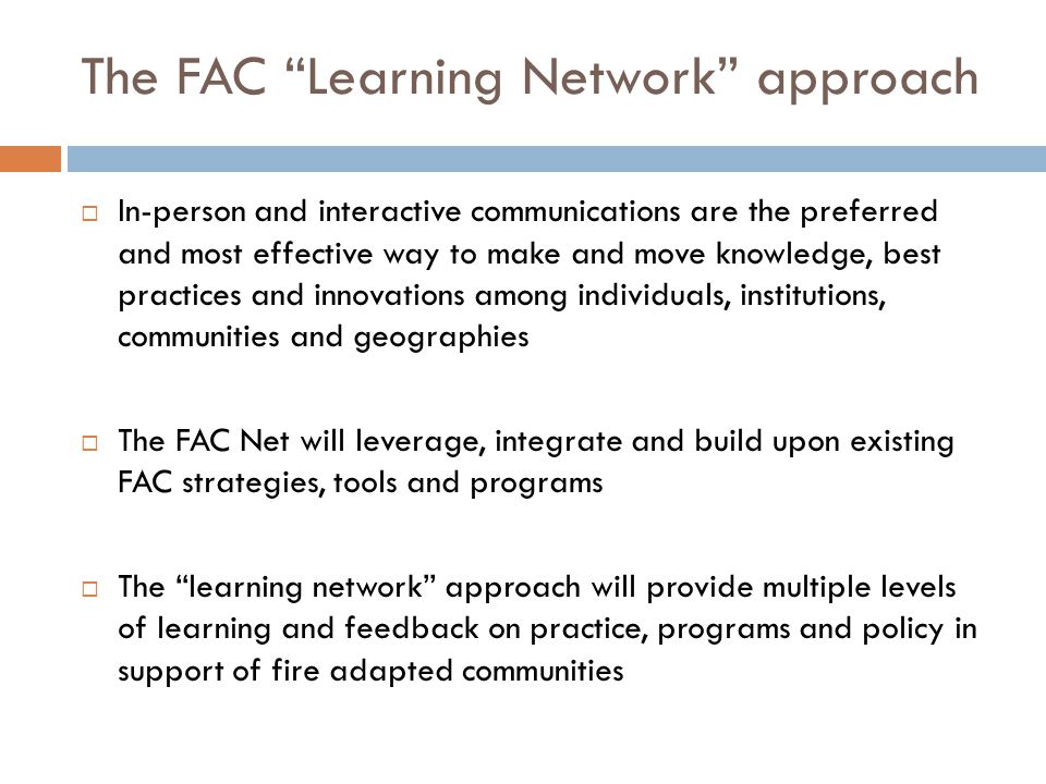 The FAC Learning Network approach  In-person and interactive communications are the preferred and most effective way to make and move knowledge, best practices and innovations among individuals, institutions, communities and geographies  The FAC Net will leverage, integrate and build upon existing FAC strategies, tools and programs  The learning network approach will provide multiple levels of learning and feedback on practice, programs and policy in support of fire adapted communities