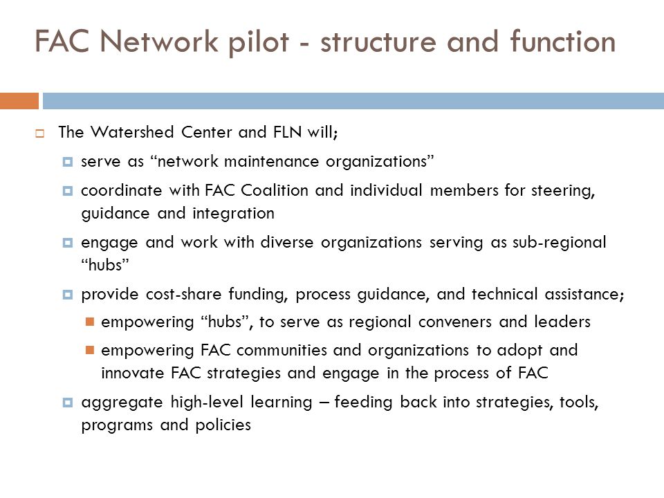 FAC Network pilot - structure and function  The Watershed Center and FLN will;  serve as network maintenance organizations  coordinate with FAC Coalition and individual members for steering, guidance and integration  engage and work with diverse organizations serving as sub-regional hubs  provide cost-share funding, process guidance, and technical assistance; empowering hubs , to serve as regional conveners and leaders empowering FAC communities and organizations to adopt and innovate FAC strategies and engage in the process of FAC  aggregate high-level learning – feeding back into strategies, tools, programs and policies