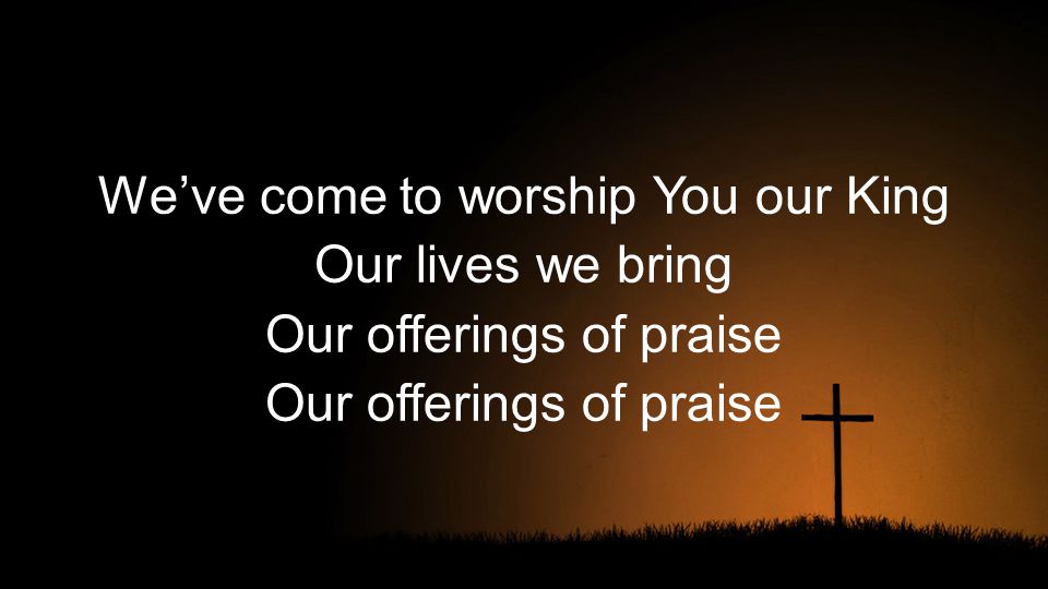 We’ve come to worship You our King Our lives we bring Our offerings of praise