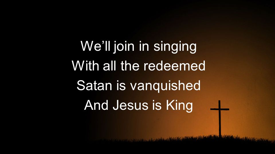 We’ll join in singing With all the redeemed Satan is vanquished And Jesus is King