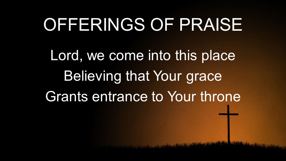 OFFERINGS OF PRAISE Lord, we come into this place Believing that Your grace Grants entrance to Your throne