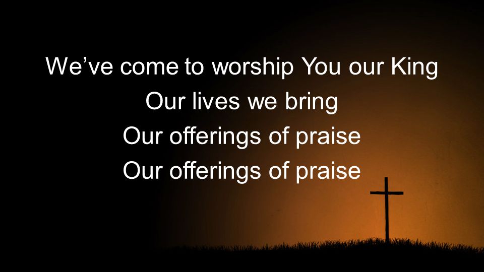 We’ve come to worship You our King Our lives we bring Our offerings of praise