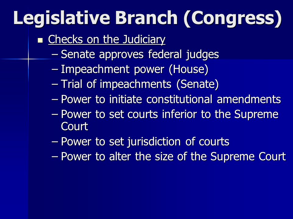 Legislative Branch (Congress) Checks on the Judiciary Checks on the Judiciary –Senate approves federal judges –Impeachment power (House) –Trial of impeachments (Senate) –Power to initiate constitutional amendments –Power to set courts inferior to the Supreme Court –Power to set jurisdiction of courts –Power to alter the size of the Supreme Court