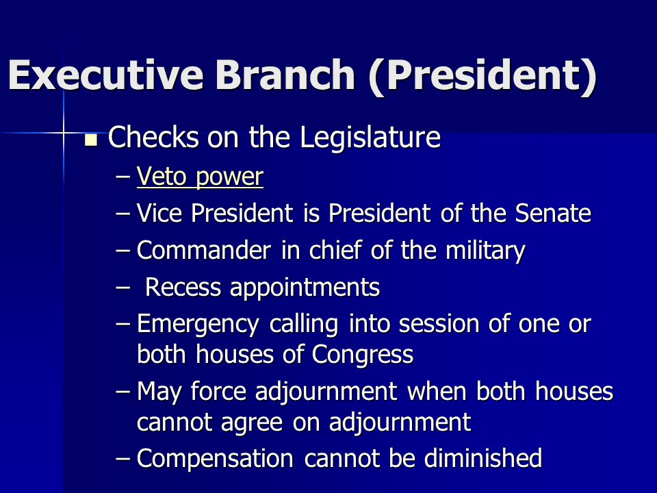Executive Branch (President) Checks on the Legislature Checks on the Legislature –Veto power Veto powerVeto power –Vice President is President of the Senate –Commander in chief of the military – Recess appointments –Emergency calling into session of one or both houses of Congress –May force adjournment when both houses cannot agree on adjournment –Compensation cannot be diminished