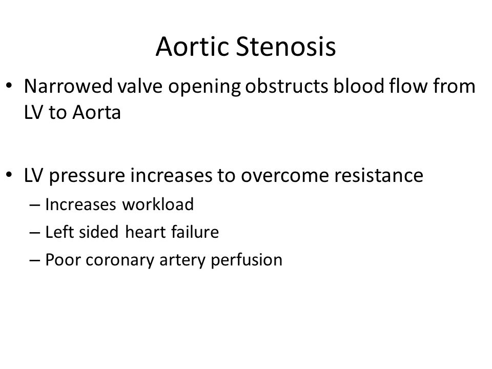 Aortic Stenosis Narrowed valve opening obstructs blood flow from LV to Aorta LV pressure increases to overcome resistance – Increases workload – Left sided heart failure – Poor coronary artery perfusion