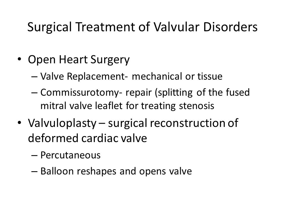 Surgical Treatment of Valvular Disorders Open Heart Surgery – Valve Replacement- mechanical or tissue – Commissurotomy- repair (splitting of the fused mitral valve leaflet for treating stenosis Valvuloplasty – surgical reconstruction of deformed cardiac valve – Percutaneous – Balloon reshapes and opens valve