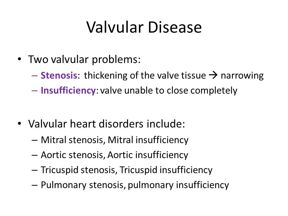 Valvular Disease Two valvular problems: – Stenosis: thickening of the valve tissue  narrowing – Insufficiency: valve unable to close completely Valvular heart disorders include: – Mitral stenosis, Mitral insufficiency – Aortic stenosis, Aortic insufficiency – Tricuspid stenosis, Tricuspid insufficiency – Pulmonary stenosis, pulmonary insufficiency