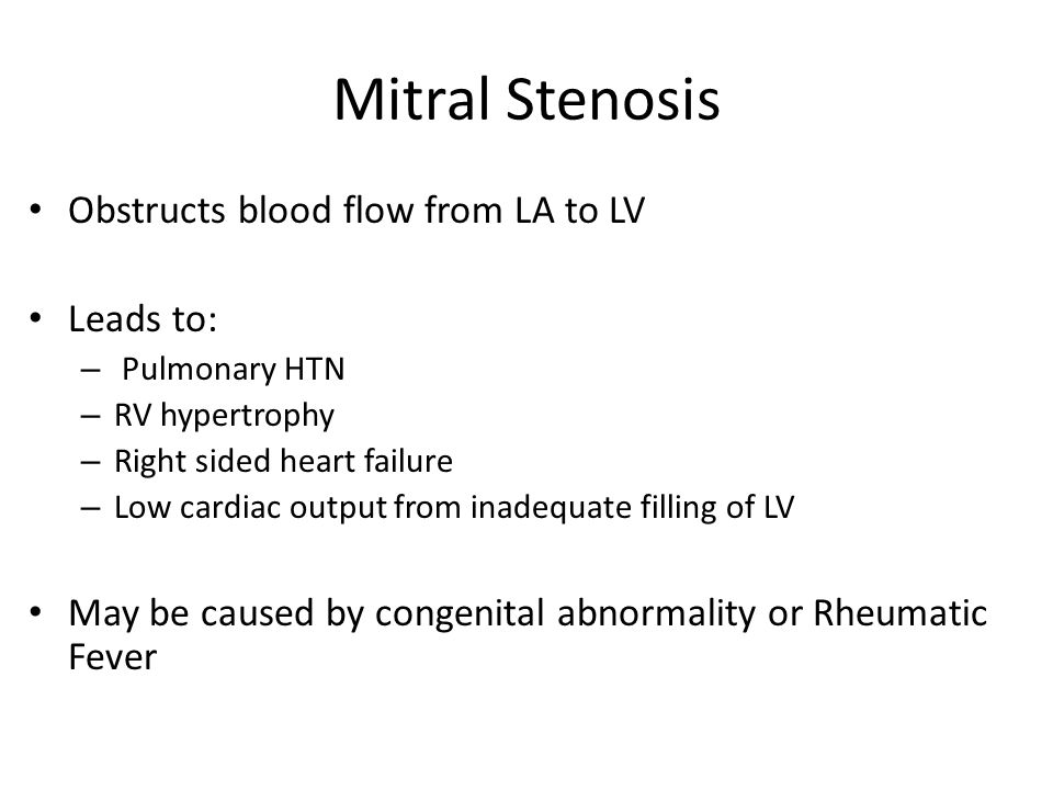 Mitral Stenosis Obstructs blood flow from LA to LV Leads to: – Pulmonary HTN – RV hypertrophy – Right sided heart failure – Low cardiac output from inadequate filling of LV May be caused by congenital abnormality or Rheumatic Fever