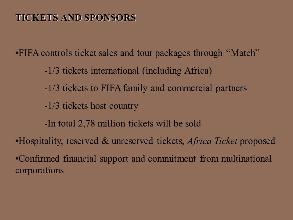 TICKETS AND SPONSORS FIFA controls ticket sales and tour packages through Match -1/3 tickets international (including Africa) -1/3 tickets to FIFA family and commercial partners -1/3 tickets host country -In total 2,78 million tickets will be sold Hospitality, reserved & unreserved tickets, Africa Ticket proposed Confirmed financial support and commitment from multinational corporations