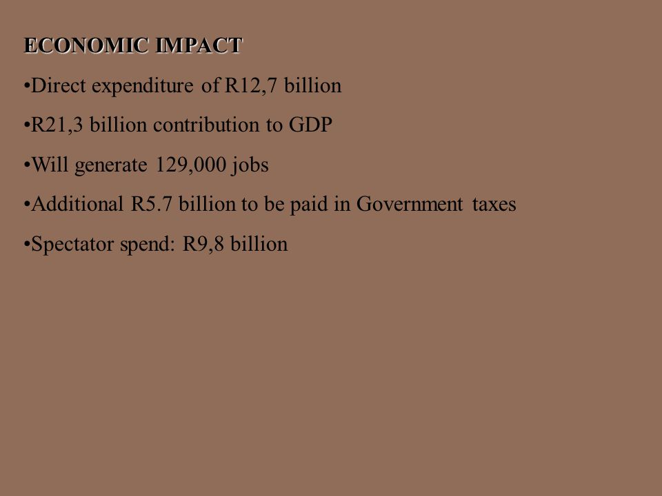 ECONOMIC IMPACT Direct expenditure of R12,7 billion R21,3 billion contribution to GDP Will generate 129,000 jobs Additional R5.7 billion to be paid in Government taxes Spectator spend: R9,8 billion