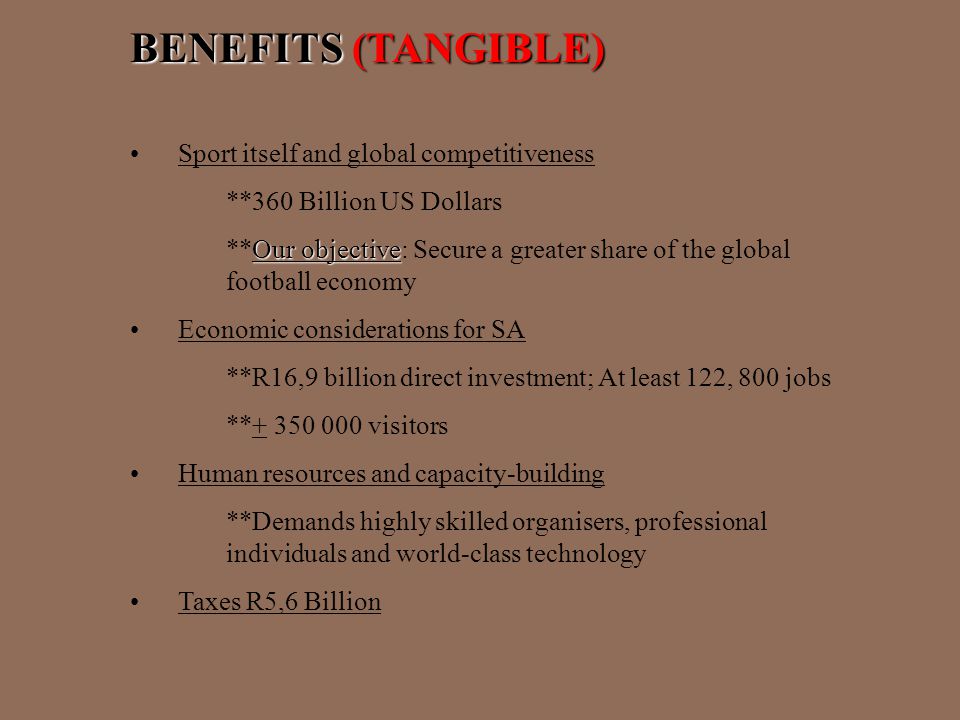 BENEFITS (TANGIBLE) Sport itself and global competitiveness **360 Billion US Dollars Our objective **Our objective: Secure a greater share of the global football economy Economic considerations for SA **R16,9 billion direct investment; At least 122, 800 jobs ** visitors Human resources and capacity-building **Demands highly skilled organisers, professional individuals and world-class technology Taxes R5,6 Billion