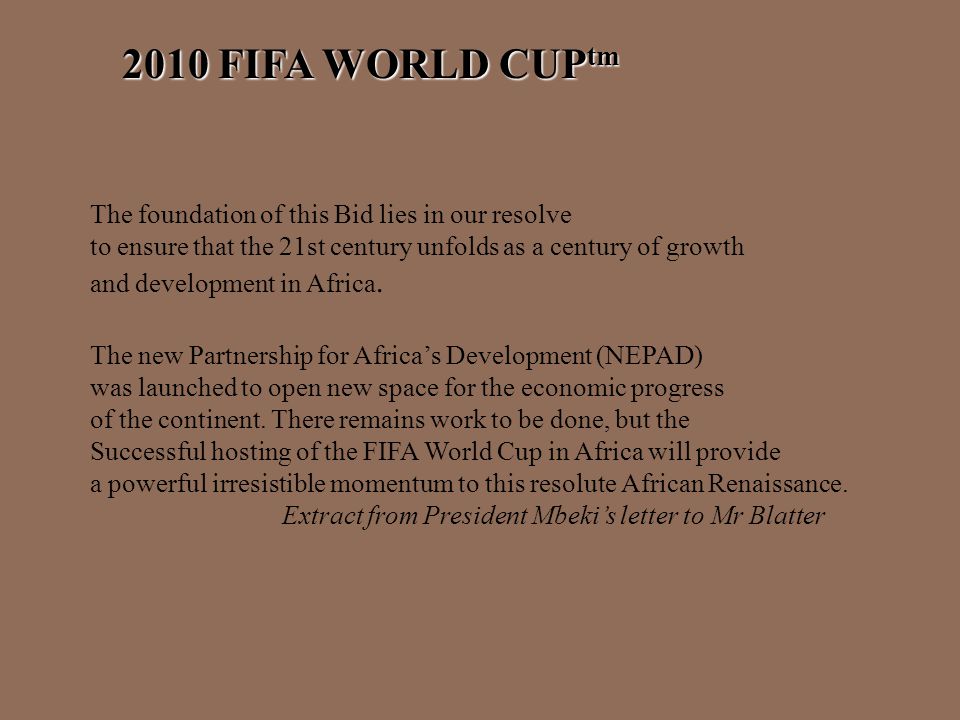 2010 FIFA WORLD CUP tm The foundation of this Bid lies in our resolve to ensure that the 21st century unfolds as a century of growth and development in Africa.