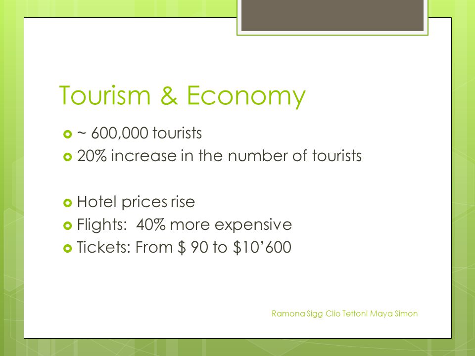 Tourism & Economy  ~ 600,000 tourists  20% increase in the number of tourists  Hotel prices rise  Flights: 40% more expensive  Tickets: From $ 90 to $10’600 Ramona Sigg Clio Tettoni Maya Simon