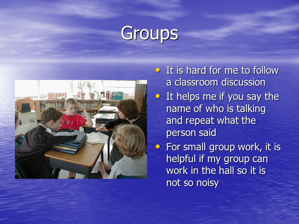 Groups It is hard for me to follow a classroom discussion It is hard for me to follow a classroom discussion It helps me if you say the name of who is talking and repeat what the person said It helps me if you say the name of who is talking and repeat what the person said For small group work, it is helpful if my group can work in the hall so it is not so noisy For small group work, it is helpful if my group can work in the hall so it is not so noisy