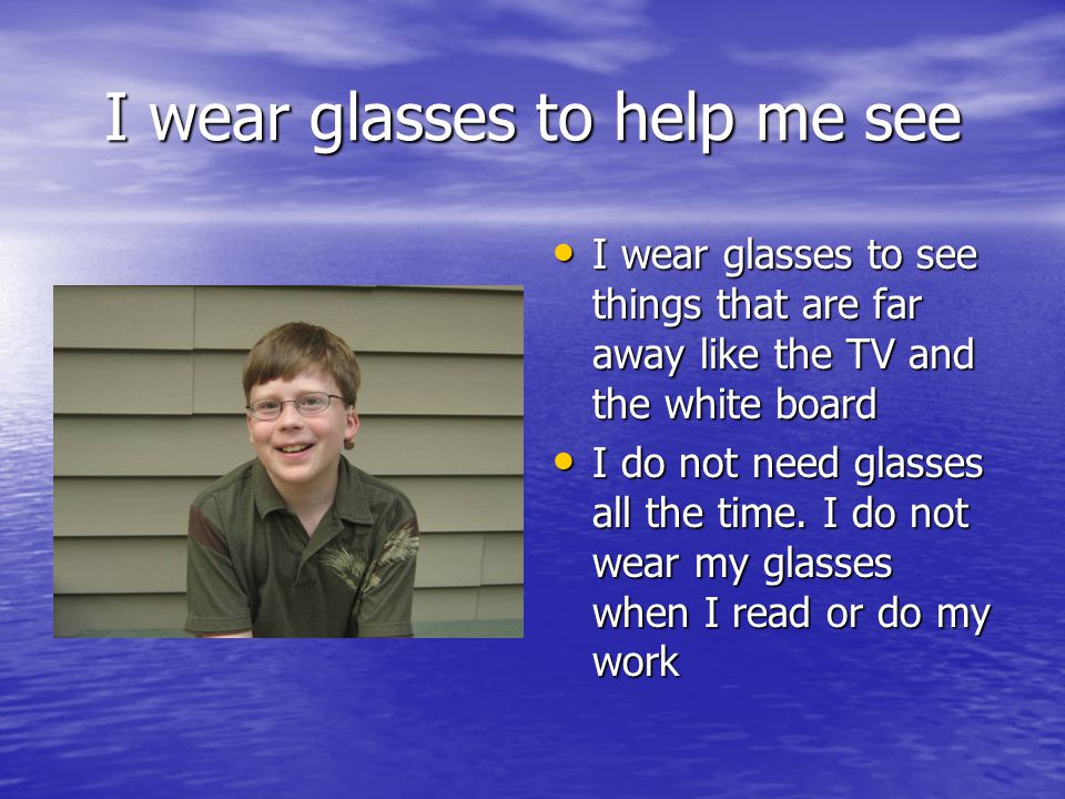 I wear glasses to help me see I wear glasses to see things that are far away like the TV and the white board I wear glasses to see things that are far away like the TV and the white board I do not need glasses all the time.
